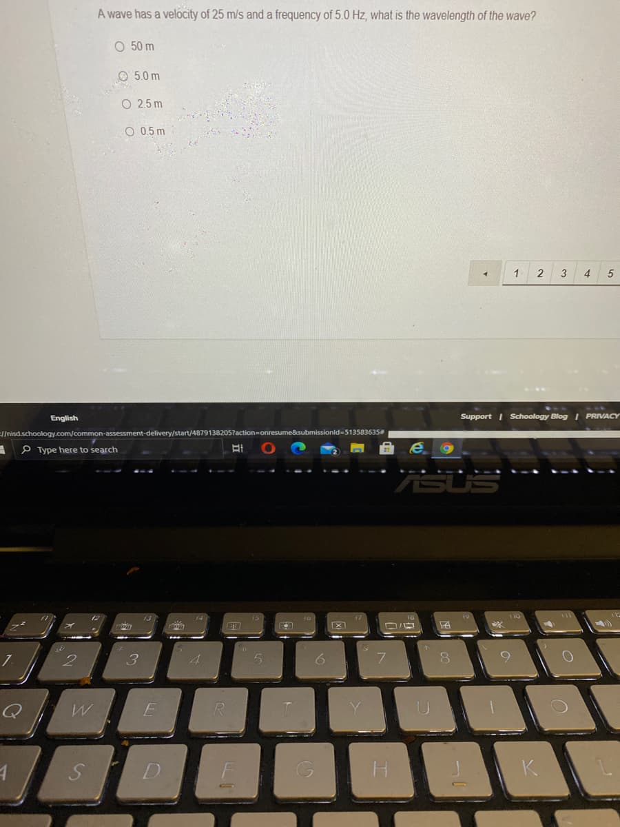 A wave has a velocity of 25 m/s and a frequency of 5.0 Hz, what is the wavelength of the wave?
O 50 m
O 5.0 m
O 2.5 m
O 0.5 m
1 2
3
4
English
Support I Schoology Blog I PRIVACY
El/nisd.schoology.com/common-assessment-delivery/start/48791382057actionD
sume&submissionld-513583635#
P Type here to search
4.
6.
7.
K

