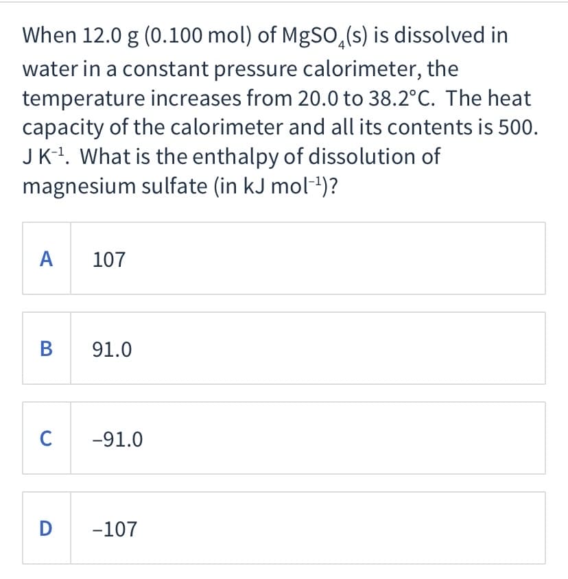 When 12.0 g (0.100 mol) of MgSO,(s) is dissolved in
water in a constant pressure calorimeter, the
temperature increases from 20.0 to 38.2°C. The heat
capacity of the calorimeter and all its contents is 500.
JK-!. What is the enthalpy of dissolution of
magnesium sulfate (in kJ mol-1)?
A
107
В
91.0
C
-91.0
D
-107
