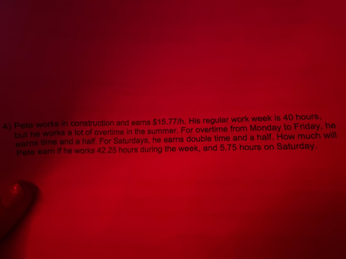 4) Pete works in construction and earns $15.77/h. His regular work week is 40 hours,
but he works a lot of overtime in the summer. For overtime from Monday to Friday, he
earns time and a half. For Saturdays, he earns double time and a half. How much will
Pete earn if he works 42.25 hours during the week, and 5.75 hours on Saturday.
