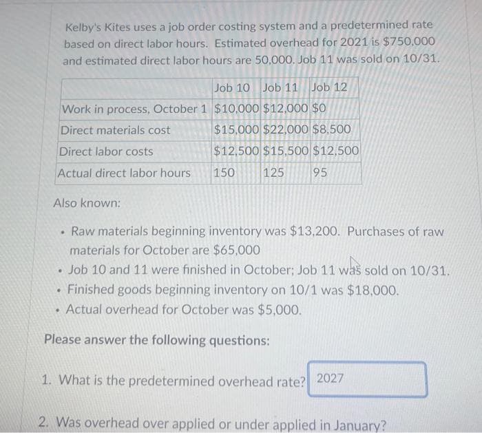 Kelby's Kites uses a job order costing system and a predetermined rate
based on direct labor hours. Estimated overhead for 2021 is $750,000
and estimated direct labor hours are 50,000. Job 11 was sold on 10/31.
Job 10 Job 11 Job 12
Work in process, October 1 $10,000 $12,000 $0
Direct materials cost
$15,000 $22,000 $8,500
Direct labor costs
$12,500 $15,500 $12,500
Actual direct labor hours
150
125
95
Also known:
Raw materials beginning inventory was $13,200. Purchases of raw
materials for October are $65,000
• Job 10 and 11 were finished in October; Job 11 was sold on 10/31.
.
.
• Finished goods beginning inventory on 10/1 was $18,000.
Actual overhead for October was $5,000.
Please answer the following questions:
•
1. What is the predetermined overhead rate? 2027
2. Was overhead over applied or under applied in January?