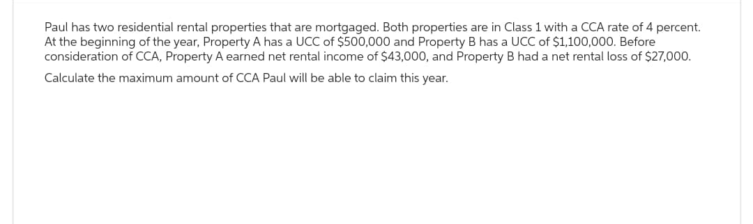 Paul has two residential rental properties that are mortgaged. Both properties are in Class 1 with a CCA rate of 4 percent.
At the beginning of the year, Property A has a UCC of $500,000 and Property B has a UCC of $1,100,000. Before
consideration of CCA, Property A earned net rental income of $43,000, and Property B had a net rental loss of $27,000.
Calculate the maximum amount of CCA Paul will be able to claim this year.