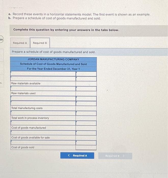 39
es
a. Record these events in a horizontal statements model. The first event is shown as an example.
b. Prepare a schedule of cost of goods manufactured and sold.
Complete this question by entering your answers in the tabs below.
Required A Required B
Prepare a schedule of cost of goods manufactured and sold.
JORDAN MANUFACTURING COMPANY
Schedule of Cost of Goods Manufactured and Sold
For the Year Ended December 31, Year 1
Raw materials available
Raw materials used
Total manufacturing costs
Total work in process inventory
Cost of goods manufactured
Cost of goods available for sale
Cost of goods sold
< Required A
Required >