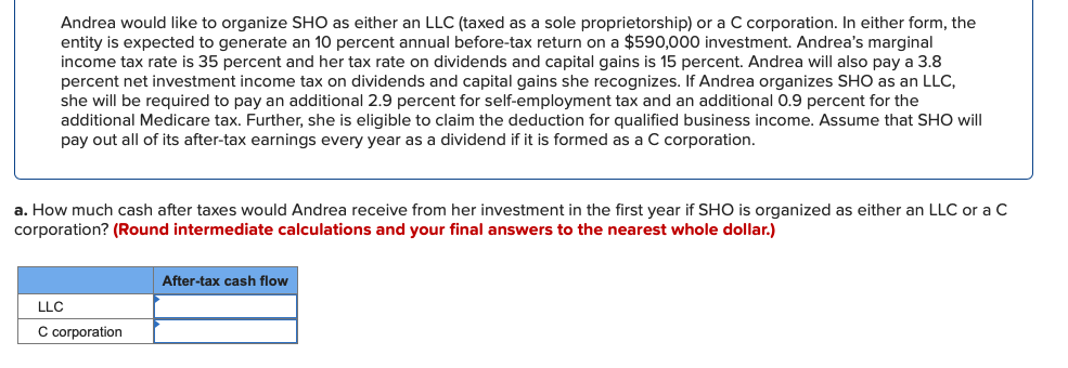 Andrea would like to organize SHO as either an LLC (taxed as a sole proprietorship) or a C corporation. In either form, the
entity is expected to generate an 10 percent annual before-tax return on a $590,000 investment. Andrea's marginal
income tax rate is 35 percent and her tax rate on dividends and capital gains is 15 percent. Andrea will also pay a 3.8
percent net investment income tax on dividends and capital gains she recognizes. If Andrea organizes SHO as an LLC,
she will be required to pay an additional 2.9 percent for self-employment tax and an additional 0.9 percent for the
additional Medicare tax. Further, she is eligible to claim the deduction for qualified business income. Assume that SHO will
pay out all of its after-tax earnings every year as a dividend if it is formed as a C corporation.
a. How much cash after taxes would Andrea receive from her investment in the first year if SHO is organized as either an LLC or a C
corporation? (Round intermediate calculations and your final answers to the nearest whole dollar.)
LLC
C corporation
After-tax cash flow