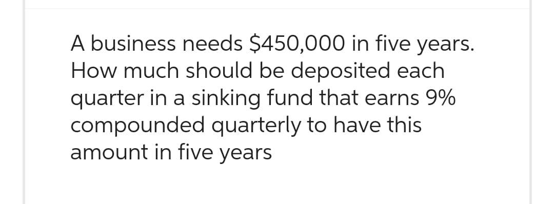 A business needs $450,000 in five years.
How much should be deposited each
quarter in a sinking fund that earns 9%
compounded quarterly to have this
amount in five years