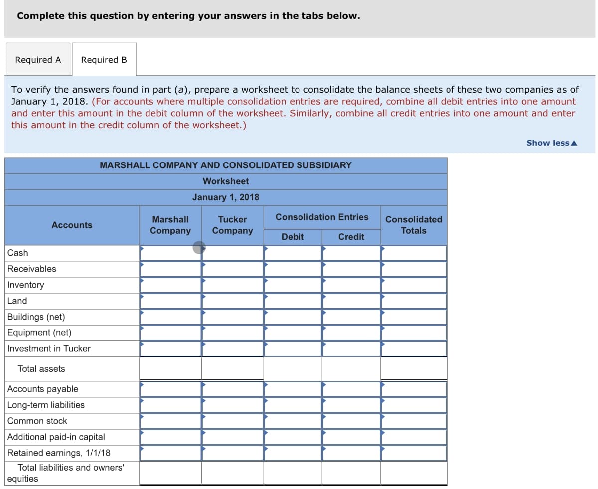 Complete this question by entering your answers in the tabs below.
Required A Required B
To verify the answers found in part (a), prepare a worksheet to consolidate the balance sheets of these two companies as of
January 1, 2018. (For accounts where multiple consolidation entries are required, combine all debit entries into one amount
and enter this amount in the debit column of the worksheet. Similarly, combine all credit entries into one amount and enter
this amount in the credit column of the worksheet.)
Cash
Accounts
Receivables
Inventory
Land
equities
MARSHALL COMPANY AND CONSOLIDATED SUBSIDIARY
Buildings (net)
Equipment (net)
Investment in Tucker
Total assets
Accounts payable
Long-term liabilities
Common stock
Additional paid-in capital
Retained earnings, 1/1/18
Total liabilities and owners'
Worksheet
January 1, 2018
Marshall
Tucker
Company Company
Consolidation Entries
Credit
Debit
Consolidated
Totals
Show less