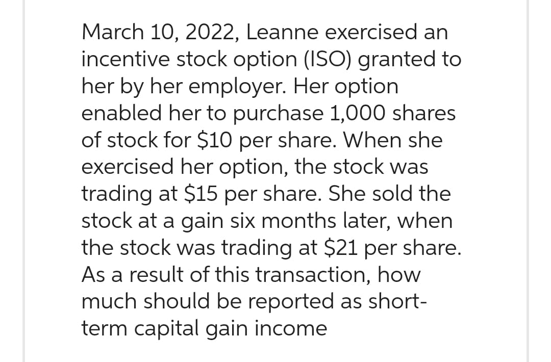 March 10, 2022, Leanne exercised an
incentive stock option (ISO) granted to
her by her employer. Her option
enabled her to purchase 1,000 shares
of stock for $10 per share. When she
exercised her option, the stock was
trading at $15 per share. She sold the
stock at a gain six months later, when
the stock was trading at $21 per share.
As a result of this transaction, how
much should be reported as short-
term capital gain income