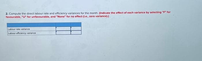 2. Compute the direct labour rate and efficiency variances for the month. (Indicate the effect of each variance by selecting "F" for
favourable, "U" for unfavourable, and "None" for no effect (i.e., zero variance).)
Labour rate variance
Labour efficiency variance