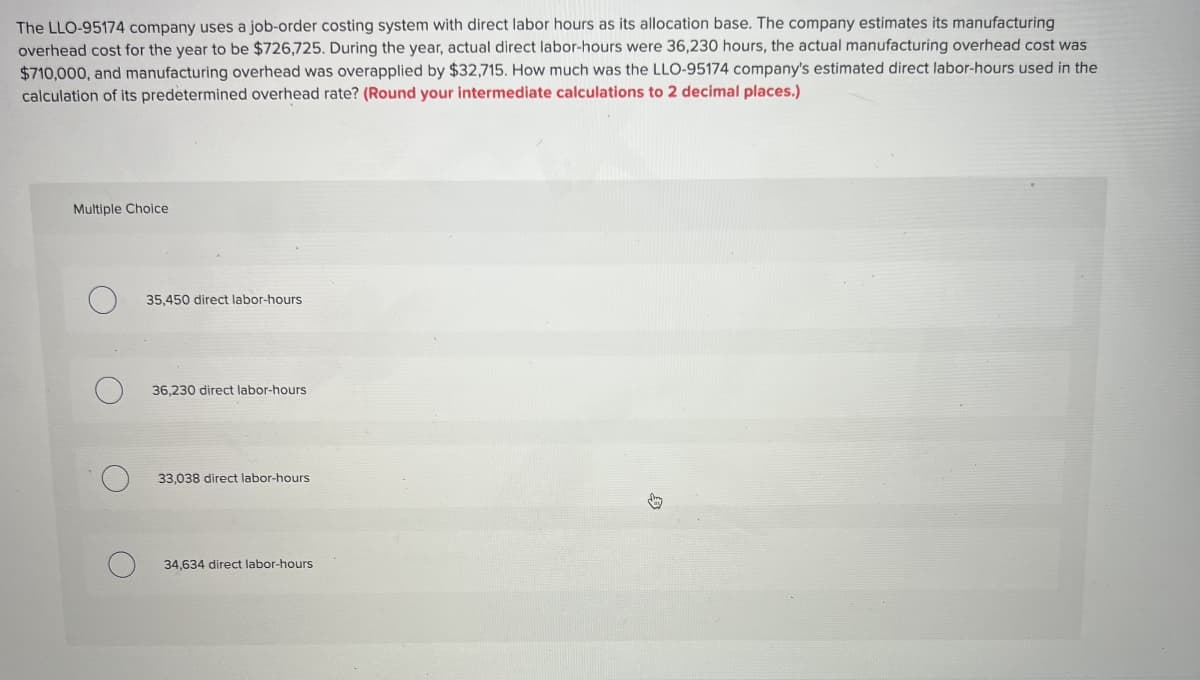 The LLO-95174 company uses a job-order costing system with direct labor hours as its allocation base. The company estimates its manufacturing
overhead cost for the year to be $726,725. During the year, actual direct labor-hours were 36,230 hours, the actual manufacturing overhead cost was
$710,000, and manufacturing overhead was overapplied by $32,715. How much was the LLO-95174 company's estimated direct labor-hours used in the
calculation of its predetermined overhead rate? (Round your intermediate calculations to 2 decimal places.)
Multiple Choice
35,450 direct labor-hours
36,230 direct labor-hours
33,038 direct labor-hours
34,634 direct labor-hours