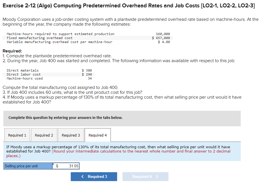 Exercise 2-12 (Algo) Computing Predetermined Overhead Rates and Job Costs [LO2-1, LO2-2, LO2-3]
Moody Corporation uses a job-order costing system with a plantwide predetermined overhead rate based on machine-hours. At the
beginning of the year, the company made the following estimates:
Machine-hours required to support estimated production
Fixed manufacturing overhead cost
Variable manufacturing overhead cost per machine-hour
Required:
1. Compute the plantwide predetermined overhead rate.
2. During the year, Job 400 was started and completed. The following information was available with respect to this job:
Direct materials
Direct labor cost
Machine-hours used
Compute the total manufacturing cost assigned to Job 400.
3. If Job 400 includes 60 units, what is the unit product cost for this job?
4. If Moody uses a markup percentage of 130% of its total manufacturing cost, then what selling price per unit would it have
established for Job 400?
Complete this question by entering your answers in the tabs below.
Required 1
$380
$ 290
34
Required 2 Required 3 Required 4
S
160,000
$ 657,000
$ 4.80
If Moody uses a markup percentage of 130% of its total manufacturing cost, then what selling price per unit would it have
established for Job 400? (Round your intermediate calculations to the nearest whole number and final answer to 2 decimal
places.)
Selling price per unit
31.05
< Required 3
Required 4 >