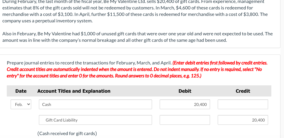 During February, the last month of the fiscal year, Be My Valentine Ltd. sells $20,400 of gift cards. From experience, management
estimates that 8% of the gift cards sold will not be redeemed by customers. In March, $4,600 of these cards is redeemed for
merchandise with a cost of $3,100. In April, further $11,500 of these cards is redeemed for merchandise with a cost of $3,800. The
company uses a perpetual inventory system.
Also in February, Be My Valentine had $1,000 of unused gift cards that were over one year old and were not expected to be used. The
amount was in line with the company's normal breakage and all other gift cards of the same age had been used.
Prepare journal entries to record the transactions for February, March, and April. (Enter debit entries first followed by credit entries.
Credit account titles are automatically indented when the amount is entered. Do not indent manually. If no entry is required, select "No
entry" for the account titles and enter O for the amounts. Round answers to O decimal places, e.g. 125.)
Date
Feb.
Account Titles and Explanation
Cash
Gift Card Liability
(Cash received for gift cards)
Debit
20,400
Credit
20,400