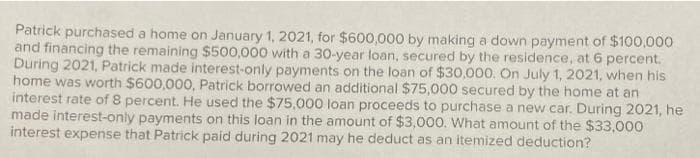 Patrick purchased a home on January 1, 2021, for $600,000 by making a down payment of $100,000
and financing the remaining $500,000 with a 30-year loan, secured by the residence, at 6 percent.
During 2021, Patrick made interest-only payments on the loan of $30,000. On July 1, 2021, when his
home was worth $600,000, Patrick borrowed an additional $75,000 secured by the home at an
interest rate of 8 percent. He used the $75,000 loan proceeds to purchase a new car. During 2021, he
made interest-only payments on this loan in the amount of $3,000. What amount of the $33,000
interest expense that Patrick paid during 2021 may he deduct as an itemized deduction?