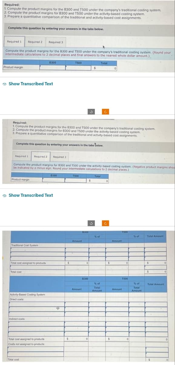 Required:
1. Compute the product margins for the B300 and T500 under the company's traditional costing system,
2. Compute the product margins for B300 and T500 under the activity-based costing system.
3. Prepare a quantitative comparison of the traditional and activity-based cost assignments.
Complete this question by entering your answers in the tabs below.
Required 1 Required 2 Required 3
Compute the product margins for the B300 and T500 under the company's traditional costing system. (Round your
intermediate calculations to 2 decimal places and final answers to the nearest whole dollar amount.)
Product margin
Show Transcribed Text
Required 1 Required 2
Product margin
Required:
1. Compute the product margins for the B300 and T500 under the company's traditional costing system.
2. Compute the product margins for B300 and T500 under the activity-based costing system.
3. Prepare a quantitative comparison of the traditional and activity-based cost assignments.
Complete this question by entering your answers in the tabs below.
Traditional Cost System
Total cost assigned to products
B300
Show Transcribed Text
Total cost
Compute the product margins for 8300 and T500 under the activity-based costing system. (Negative product margins shou
be indicated by a minus sign. Round your intermediate calculations to 2 decimal places.)
Total
Activity-Based Costing System
Direct costs:
Indirect costs:
Total cost assigned to products
Costs not assigned to products:
Required 3
Total cost
8300
T500
4
$
$
T500
Amount
Amount
B300
$
0
B300
Total
$
% of
% of
Total
Amount
0
$
$
Amount
T500
0
T500
Amount
0
% of
% of
Total
Amount
Total Amount
$
$
0
Total Amount
$
0