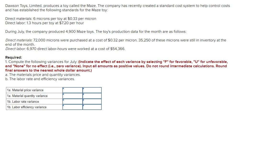 Dawson Toys, Limited, produces a toy called the Maze. The company has recently created a standard cost system to help control costs
and has established the following standards for the Maze toy:
Direct materials: 6 microns per toy at $0.33 per micron
Direct labor: 1.3 hours per toy at $7.20 per hour
During July, the company produced 4,900 Maze toys. The toy's production data for the month are as follows:
Direct materials: 72,000 microns were purchased at a cost of $0.32 per micron. 35,250 of these microns were still in inventory at the
end of the month..
Direct labor. 6,970 direct labor-hours were worked at a cost of $54,366.
Required:
1. Compute the following variances for July: (Indicate the effect of each variance by selecting "F" for favorable, "U" for unfavorable,
and "None" for no effect (i.e., zero variance). Input all amounts as positive values. Do not round intermediate calculations. Round
final answers to the nearest whole dollar amount.)
a. The materials price and quantity variances.
b. The labor rate and efficiency variances.
1a. Material price variance
1a. Material quantity variance
1b. Labor rate variance
1b. Labor efficiency variance