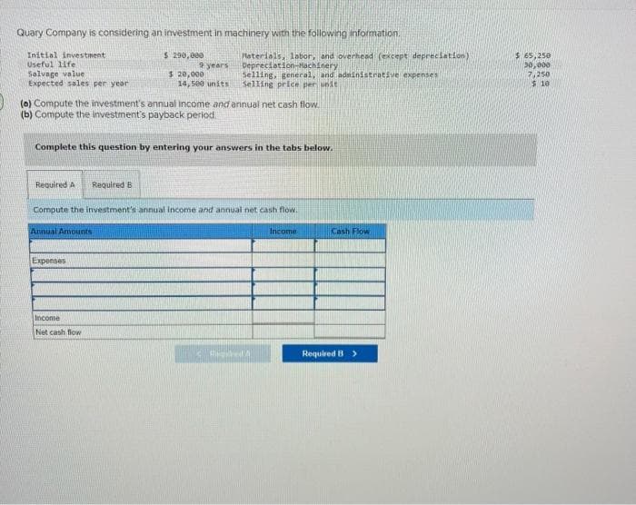 Quary Company is considering an investment in machinery with the following information.
Initial investment
$ 290,000
Useful life.
Salvage value
Expected sales per year
(0) Compute the investment's annual income and annual net cash flow.
(b) Compute the investment's payback period.
Required A Required B
9 years
$ 20,000
14,500 units
Complete this question by entering your answers in the tabs below.
Materials, labor, and overhead (except depreciation)
Depreciation-Machinery
Selling, general, and administrative expenses
Selling price per unit
Expenses
Compute the investment's annual income and annual net cash flow.
Annual Amounts
Income
Net cash flow
CALLUM
Income
Cash Flow
Required B >
$ 65,250
30,000
7,250
$10