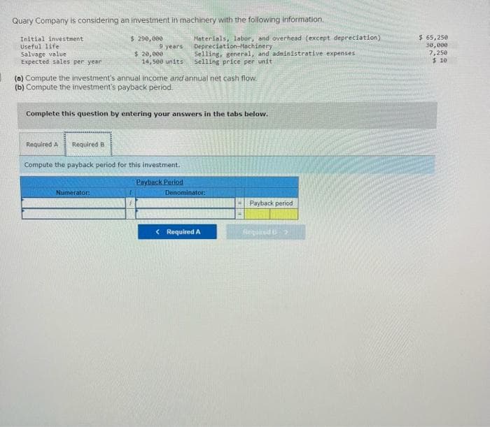 Quary Company is considering an investment in machinery with the following information.
Initial investment
Useful life
Salvage value
Expected sales per year.
$ 290,000
Required A Required B
9 years
$ 20,000
14,500 units
(a) Compute the investment's annual income and annual net cash flow.
(b) Compute the investment's payback period.
Complete this question by entering your answers in the tabs below.
Numerator:
Compute the payback period for this investment.
Materials, labor, and overhead (except depreciation)
Depreciation Machinery
Selling, general, and administrative expenses
Selling price per unit
Payback Period
Denominator:
< Required A
Payback period
Required >
$ 65,250
30,000
7,250
$10