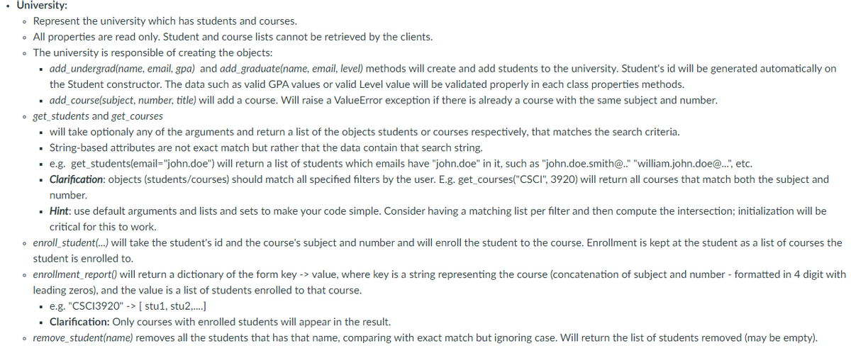 • University:
• Represent the university which has students and courses.
• All properties are read only. Student and course lists cannot be retrieved by the clients.
• The university is responsible of creating the objects:
- add_undergrad(name, email, gpa) and add_graduate(name, email, level) methods will create and add students to the university. Student's id will be generated automatically on
the Student constructor. The data such as valid GPA values or valid Level value will be validated properly in each class properties methods.
· add_course(subject, number, title) will add a course. Will raise a ValueError exception if there is already a course with the same subject and number.
• get_students and get_courses
• will take optionaly any of the arguments and return a list of the objects students or courses respectively, that matches the search criteria.
· String-based attributes are not exact match but rather that the data contain that search string.
· e.g. get_students(email="john.doe") will return a list of students which emails have "john.doe" in it, such as "john.doe.smith@." "william.john.doe@.", etc.
· Clarification: objects (students/courses) should match all specified filters by the user. E.g. get_courses("CSCI", 3920) will return all courses that match both the subject and
number.
· Hint: use default arguments and lists and sets to make your code simple. Consider having a matching list per filter and then compute the intersection; initialization will be
critical for this to work.
• enroll_student(.) will take the student's id and the course's subject and number and will enroll the student to the course. Enrollment is kept at the student as a list of courses the
student is enrolled to.
• enrollment_report() will return a dictionary of the form key -> value, where key is a string representing the course (concatenation of subject and number - formatted in 4 digit with
leading zeros), and the value is a list of students enrolled to that course.
· e.g. "CSCI3920" -> [ stu1, stu2,..]
· Clarification: Only courses with enrolled students will appear in the result.
• remove_student(name) removes all the students that has that name, comparing with exact match but ignoring case. Will return the list of students removed (may be empty).
