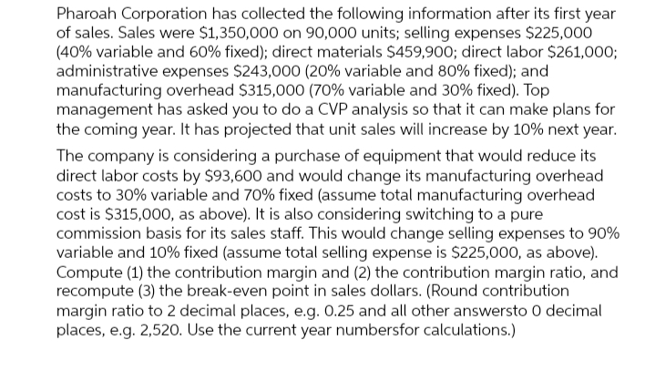 Pharoah Corporation has collected the following information after its first year
of sales. Sales were $1,350,000 on 90,000 units; selling expenses $225,000
(40% variable and 60% fixed); direct materials $459,900; direct labor $261,000;
administrative expenses $243,000 (20% variable and 80% fixed); and
manufacturing overhead $315,000 (70% variable and 30% fixed). Top
management has asked you to do a CVP analysis so that it can make plans for
the coming year. It has projected that unit sales will increase by 10% next year.
The company is considering a purchase of equipment that would reduce its
direct labor costs by $93,600 and would change its manufacturing overhead
costs to 30% variable and 70% fixed (assume total manufacturing overhead
cost is $315,000, as above). It is also considering switching to a pure
commission basis for its sales staff. This would change selling expenses to 90%
variable and 10% fixed (assume total selling expense is $225,000, as above).
Compute (1) the contribution margin and (2) the contribution margin ratio, and
recompute (3) the break-even point in sales dollars. (Round contribution
margin ratio to 2 decimal places, e.g. 0.25 and all other answersto O decimal
places, e.g. 2,520. Use the current year numbersfor calculations.)