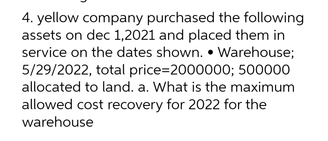 4. yellow company purchased the following
assets on dec 1,2021 and placed them in
service on the dates shown. Warehouse;
5/29/2022, total price=2000000; 500000
allocated to land. a. What is the maximum
allowed cost recovery for 2022 for the
warehouse