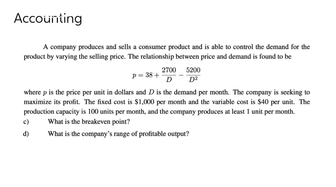 Accounting
A company produces and sells a consumer product and is able to control the demand for the
product by varying the selling price. The relationship between price and demand is found to be
p = 38 +
c)
d)
2700
D
5200
D²
where p is the price per unit in dollars and D is the demand per month. The company is seeking to
maximize its profit. The fixed cost is $1,000 per month and the variable cost is $40 per unit. The
production capacity is 100 units per month, and the company produces at least 1 unit per month.
What is the breakeven point?
What is the company's range of profitable output?