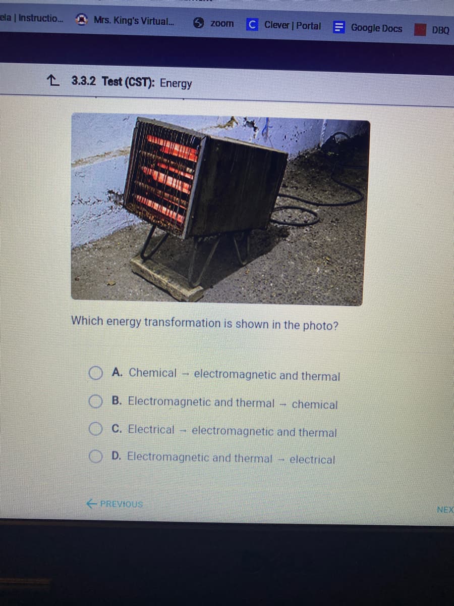 ela | Instructio...
Mrs. King's Virtual...
Clever | Portal E Google Docs
Zoom
DBQ
L 3.3.2 Test (CST): Energy
Which energy transformation is shown in the photo?
A. Chemical electromagnetic and thermal
B. Electromagnetic and thermal
chemical
C. Electrical
electromagnetic and thermal
D. Electromagnetic and thermal-
electrical
E PREVIOUS
NEX
