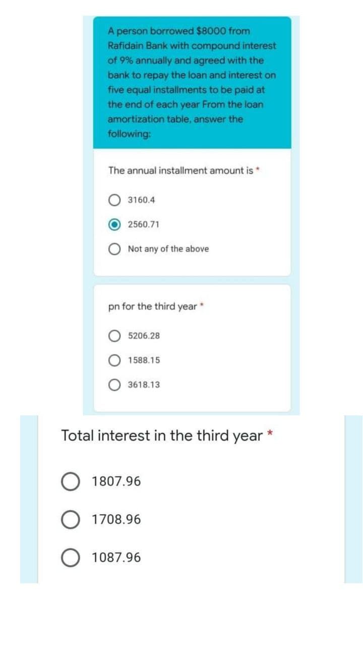 A person borrowed $8000 from
Rafidain Bank with compound interest
of 9% annually and agreed with the
bank to repay the loan and interest on
five equal installments to be paid at
the end of each year From the loan
amortization table, answer the
following:
The annual installment amount is *
3160.4
2560.71
Not any of the above
pn for the third year
5206.28
1588.15
3618.13
Total interest in the third year
1807.96
O 1708.96
1087.96
