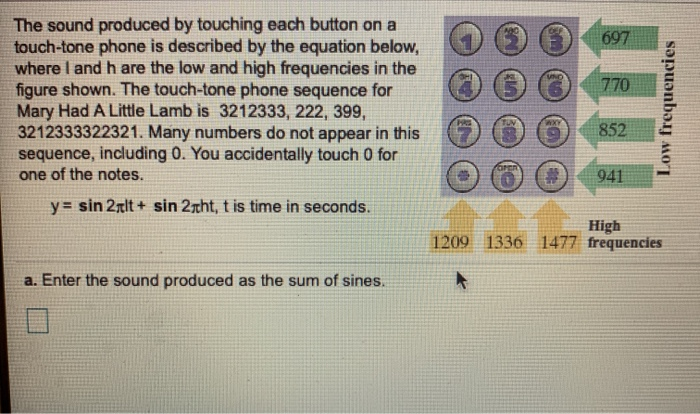 The sound produced by touching each button on a
touch-tone phone is described by the equation below,
where I and h are the low and high frequencies in the
figure shown. The touch-tone phone sequence for
Mary Had A Little Lamb is 3212333, 222, 399,
3212333322321. Many numbers do not appear in this
sequence, including 0. You accidentally touch 0 for
one of the notes.
y= sin 2lt+ sin 2ght, t is time in seconds.
a. Enter the sound produced as the sum of sines.
Oren
697
770
WXY
852
941
High
Low frequencies
1209 1336 1477 frequencies