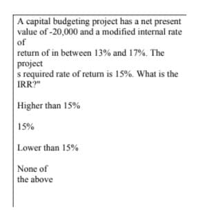 A capital budgeting project has a net present
value of -20,000 and a modified internal rate
of
return of in between 13% and 17%. The
project
s required rate of retum is 15%. What is the
IRR?"
Higher than 15%
15%
Lower than 15%
None of
the above
