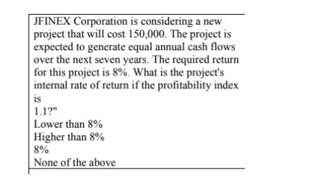 JFINEX Corporation is considering a new
project that will cost 150,000. The project is
expected to generate equal annual cash flows
over the next seven years. The required return
for this project is 8%. What is the project's
internal rate of return if the profitability index
is
1.1?"
Lower than 8%
Higher than 8%
8%
None of the above
