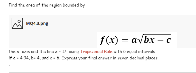 Find the area of the region bounded by
мо4.3.png
f(x) = avbx – c
the x -axis and the line x = 17 using Trapezoidal Rule with 6 equal intervals
if a = 4.94, b= 4, and c = 6. Express your final answer in seven decimal places.
