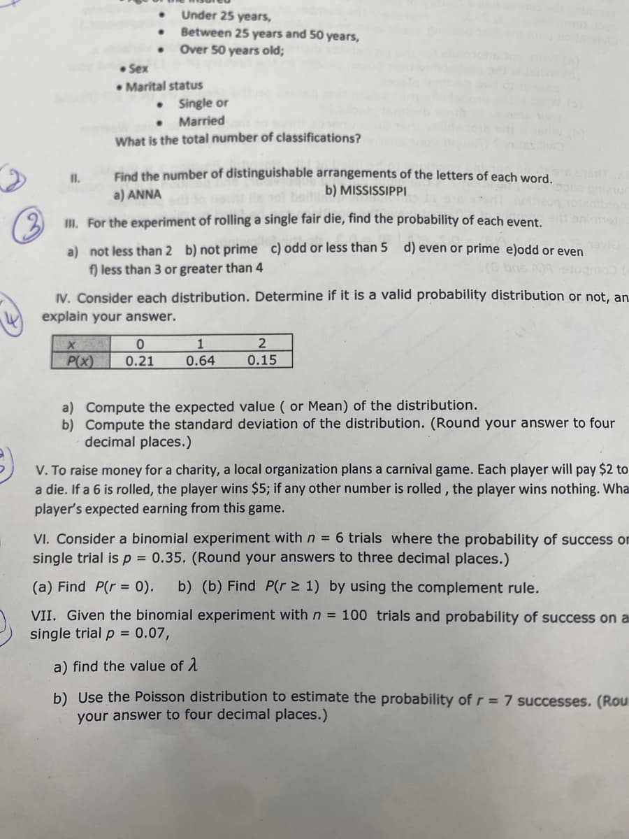 Under 25 years,
Between 25 years and 50 years,
• Over 50 years old;
• Sex
• Marital status
• Single or
• Married
What is the total number of classifications?
Find the number of distinguishable arrangements of the letters of each word.
b) MISSISSIPPI
a) ANNA
II. For the experiment of rolling a single fair die, find the probability of each event
a) not less than 2 b) not prime c) odd or less than 5 d) even or prime e)odd or even
f) less than 3 or greater than 4
IV. Consider each distribution. Determine if it is a valid probability distribution or not, an
explain your answer.
1
P(x)
0.21
0.64
0.15
a) Compute the expected value ( or Mean) of the distribution.
b) Compute the standard deviation of the distribution. (Round your answer to four
decimal places.)
V. To raise money for a charity, a local organization plans a carnival game. Each player will pay $2 to
a die. If a 6 is rolled, the player wins $5; if any other number is rolled , the player wins nothing. Wha
player's expected earning from this game.
VI. Consider a binomial experiment with n = 6 trials where the probability of success on
single trial is p = 0.35. (Round your answers to three decimal places.)
(a) Find P(r = 0).
b) (b) Find P(r > 1) by using the complement rule.
VII. Given the binomial experiment withn = 100 trials and probability of success on a
single trial p = 0.07,
a) find the value of 1
b) Use the Poisson distribution to estimate the probability of r = 7 successes. (Rou
your answer to four decimal places.)
