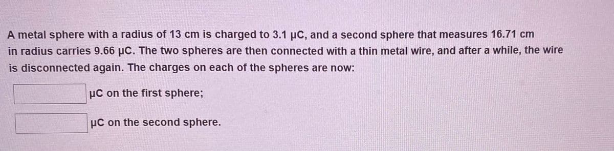 A metal sphere with a radius of 13 cm is charged to 3.1 µC, and a second sphere that measures 16.71 cm
in radius carries 9.66 µC. The two spheres are then connected with a thin metal wire, and after a while, the wire
is disconnected again. The charges on each of the spheres are now:
µC on the first sphere;
µC on the second sphere.
