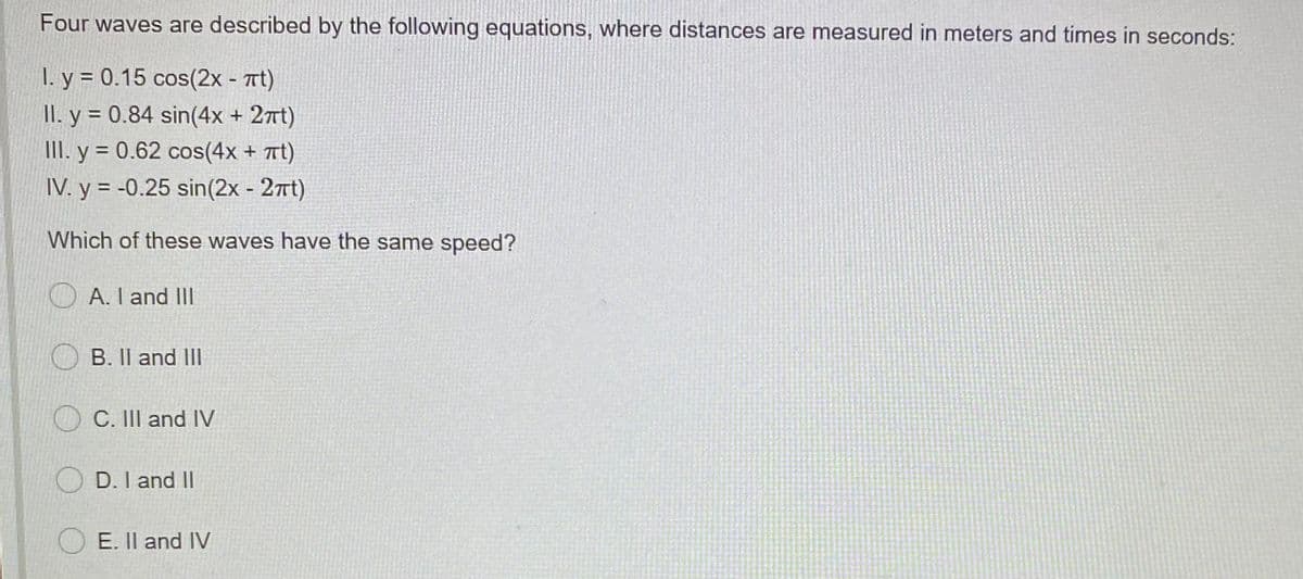 Four waves are described by the following equations, where distances are measured in meters and times in seconds:
I. y = 0.15 cos(2x - Tt)
II. y = 0.84 sin(4x + 27t)
III. y = 0.62 cos(4x + Tt)
IV. y = -0.25 sin(2x - 27Tt)
%3D
Which of these waves have the same speed?
O A. I and lII
B. Il and III
O C. III and IV
D. I and II
O E. Il and IV
