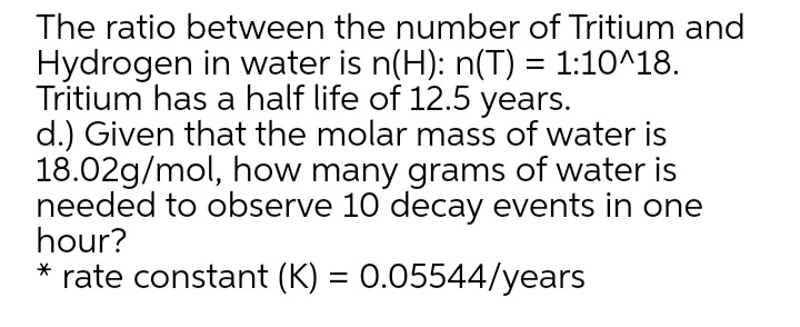 The ratio between the number of Tritium and
Hydrogen in water is n(H): n(T) = 1:10^18.
Tritium has a half life of 12.5 years.
d.) Given that the molar mass of water is
18.02g/mol, how many grams of water is
needed to observe 10 decay events in one
hour?
* rate constant (K) = 0.05544/years
