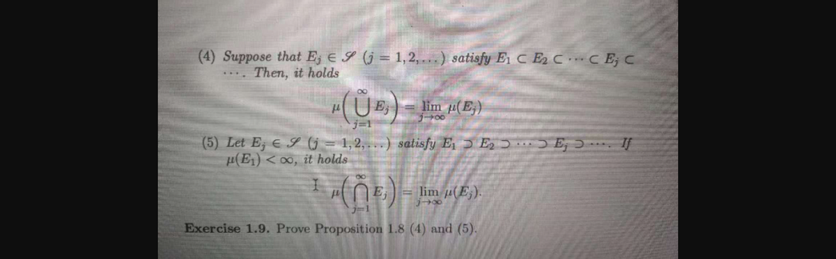 (4) Suppose that Ej E S (j = 1,2, ...) satisfy E C E2 CC E; C
Then, it holds
E
lim u(E,)
リー→00
(5) Let E; e S G = 1,2, ...) satisfy E ɔ E, ɔ ) E; J - If
µ(E1) < 0, it holds
E;
= lim µ(E;).
ブー1
Exercise 1.9. Prove Proposition 1.8 (4) and (5).
