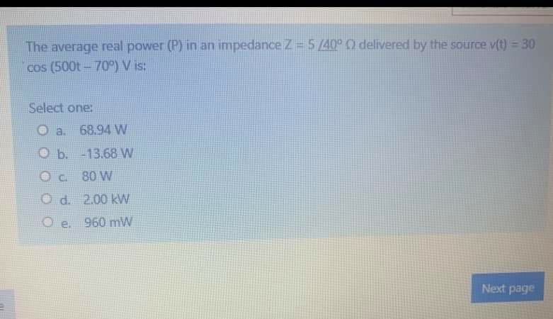 The average real power (P) in an impedanceZ=5/40° 0 delivered by the source v(t) = 30
cos (500t- 70°) V is:
Select one:
O a.
68.94 W
O b.
-13.68 W
80 W
O d. 2.00 kW
Oe.
960 mW
Next page
