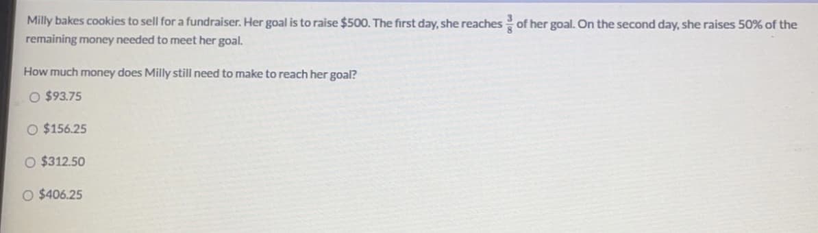 Milly bakes cookies to sell for a fundraiser. Her goal is to raise $500. The first day, she reaches of her goal. On the second day, she raises 50% of the
remaining money needed to meet her goal.
How much money does Milly still need to make to reach her goal?
O $93.75
O $156.25
O $312.50
O $406.25
