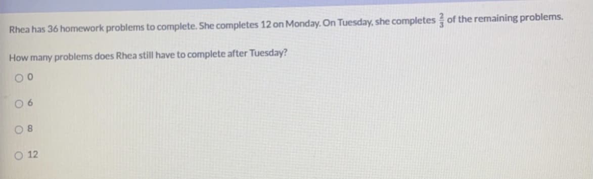 Rhea has 36 homework problems to complete. She completes 12 on Monday. On Tuesday, she completes of the remaining problems.
How many problems does Rhea still have to complete after Tuesday?
0 6
O 8
O 12
