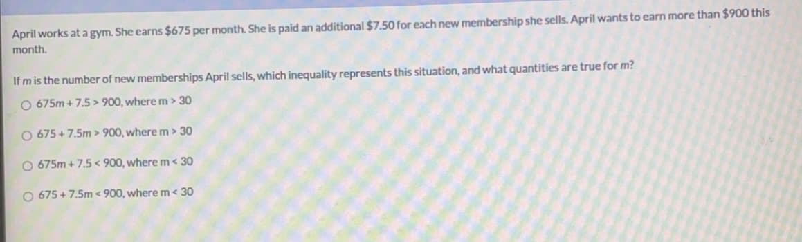 April works at a gym. She earns $675 per month. She is paid an additional $7.50 for each new membership she sells. April wants to earn more than $900 this
month.
If m is the number of new memberships April sells, which inequality represents this situation, and what quantities are true for m?
O 675m +7.5 > 900, where m > 30
O 675 +7.5m > 900, where m> 30
O 675m + 7.5 < 900, where m< 30
O 675 +7.5m < 900, where m< 30
