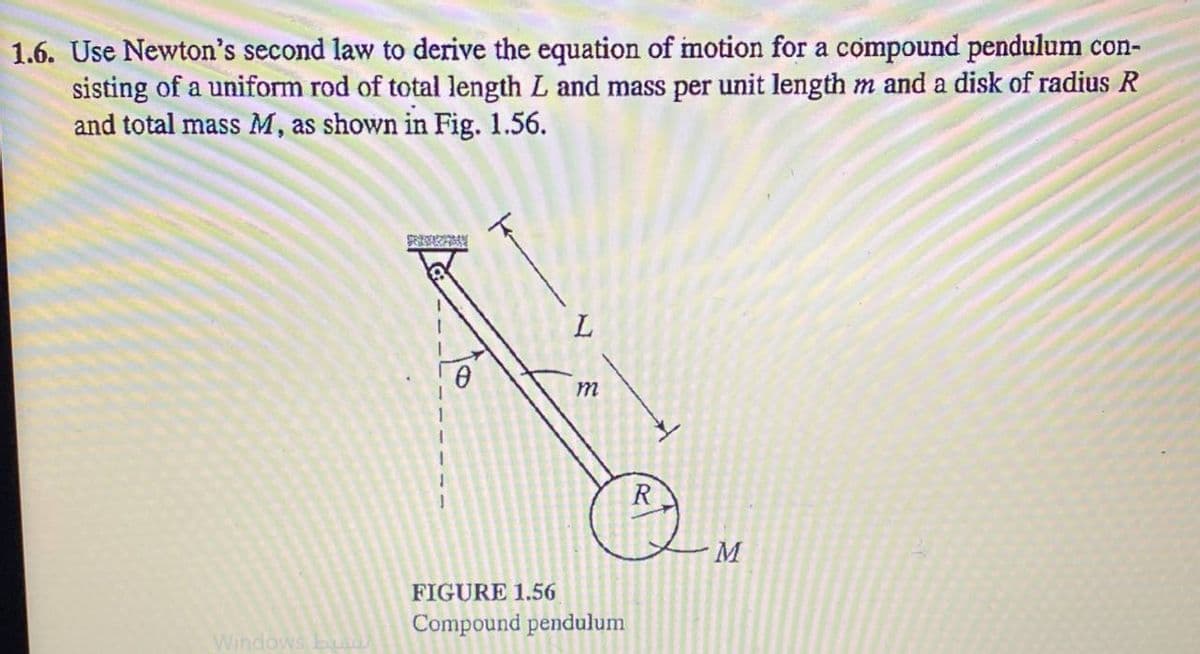 1.6. Use Newton's second law to derive the equation of motion for a compound pendulum con-
sisting of a uniform rod of total length L and mass per unit length m and a disk of radius R
and total mass M, as shown in Fig. 1.56.
R
FIGURE 1.56
Compound pendulum
Windows
