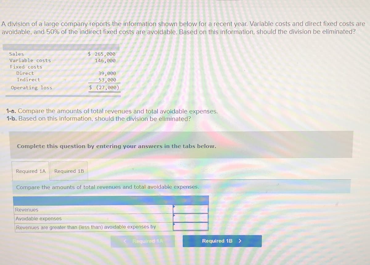 A division of a large company reports the information shown below for a recent year. Variable costs and direct fixed costs are
avoidable, and 50% of the indirect fixed costs are avoidable. Based on this information, should the division be eliminated?
$ 265,000
146,000
Sales
Variable costs
Fixed costs
Direct
39,000
53,000
Indirect
Operating loss
$(27,000)
1-a. Compare the amounts of total revenues and total avoidable expenses.
1-b. Based on this information, should the division be eliminated?
Complete this question by entering your answers in the tabs below.
Required 1A
Required 1B
Compare the amounts of total revenues and total avoidable expenses.
Revenues
Avoidable expenses
Revenues are greater than (less than) avoidable expenses by
Required 1A
Required 1B >
