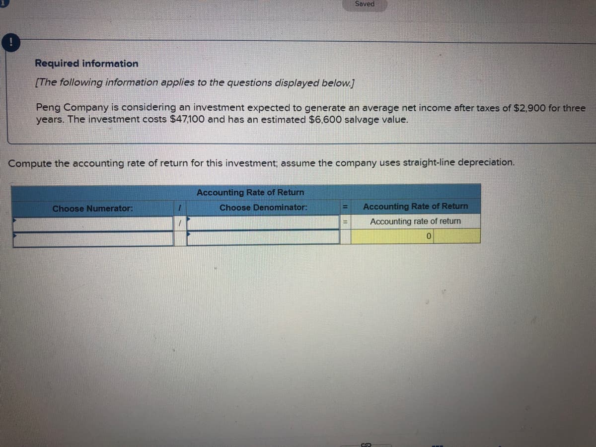 Saved
Required information
[The following information applies to the questions displayed below.]
Peng Company is considering an investment expected to generate an average net income after taxes of $2,900 for three
years. The investment costs $47,100 and has an estimated $6,600 salvage value.
Compute the accounting rate of return for this investment; assume the company uses straight-line depreciation.
Accounting Rate of Return
Choose Numerator:
Choose Denominator:
Accounting Rate of Return
Accounting rate
return
