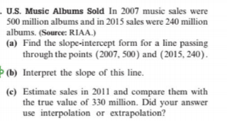 . U.S. Music Albums Sold In 2007 music sales were
500 million albums and in 2015 sales were 240 million
albums. (Source: RIAA.)
(a) Find the slope-intercept form for a line passing
through the points (2007, 500) and (2015, 240).
Þ (b) Interpret the slope of this line.
(c) Estimate sales in 2011 and compare them with
the true value of 330 million. Did your answer
use interpolation or extrapolation?
