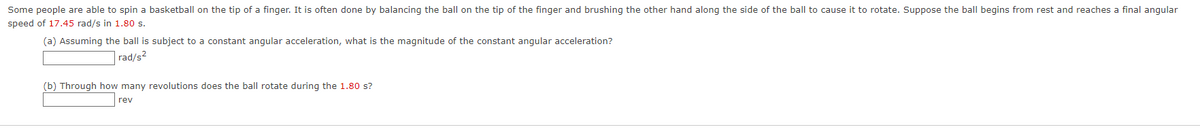 Some people are able to spin a basketball on the tip of a finger. It is often done by balancing the ball on the tip of the finger and brushing the other hand along the side of the ball to cause it to rotate. Suppose the ball begins from rest and reaches a final angular
speed of 17.45 rad/s in 1.80s.
(a) Assuming the ball is subject to a constant angular acceleration, what is the magnitude of the constant angular acceleration?
rad/s2
(b) Through how many revolutions does the ball rotate during the 1.80 s?
rev
