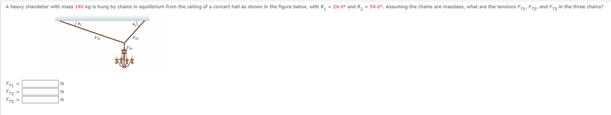 A heavy chandelier with mass 140 kg is hung by chains in equilibrium from the ceiling of a concert hall as shown in the figure below, with 0, = 24.0° and 0, = 54.0°. Assuming the chains are massless, what are the tensions F, F, and F in the three chains?
Fr
FTS
N
FT1 =
N
F2 =
N
FT3 =
