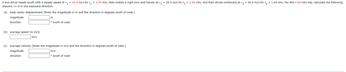 A bus driver heads south with a steady speed of v, = 24.0 m/s for t, = 3.00 min, then makes a right turn and travels at v, = 25.0 m/s for t, = 2.00 min, and then drives northwest at v, = 30.0 m/s for t, = 1.00 min. For this 6.00-min trip, calculate the following.
Assume +x is in the eastward direction.
(a) total vector displacement (Enter the magnitude in m and the direction in degrees south of west.)
magnitude
m
direction
o south of west
(b) average speed (in m/s)
m/s
(c) average velocity (Enter the magnitude in m/s and the direction in degrees south of west.)
magnitude
m/s
direction
o south of west
