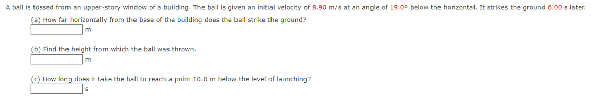 A ball is tossed from an upper-story window of a building. The ball is given an initial velocity of 8.90 m/s at an angle of 19.0° below the horizontal. It strikes the ground 6.00 s later.
(a) How far horizontally from the base of the building does the ball strike the ground?
m
(b) Find the height from which the ball was thrown.
(c) How long does it take the ball to reach a point 10.0 m below the level of launching?
