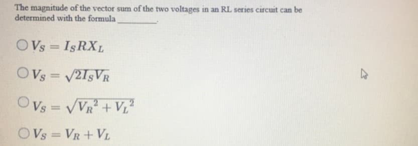 The magnitude of the vector sum of the two voltages in an RL series circuit can be
determined with the formula
OVs
s = IsRXL
OVs = V2I5VR
%3D
OVs = VVR + Vz
%3D
OVs = VR + VL
