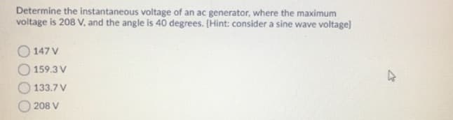 Determine the instantaneous voltage of an ac generator, where the maximum
voltage is 208 V, and the angle is 40 degrees. (Hint: consider a sine wave voltage)
147 V
159.3 V
133.7 V
208 V
