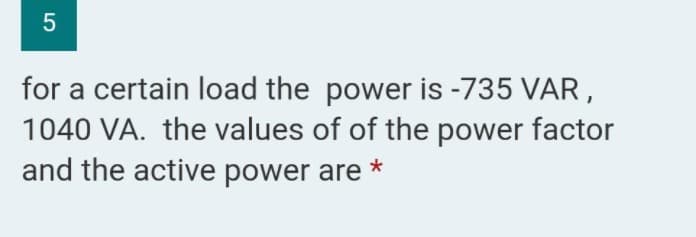 for a certain load the power is -735 VAR,
1040 VA. the values of of the power factor
and the active power are
