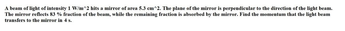 A beam of light of intensity 1 W/m^2 hits a mirror of area 5.3 cm^2. The plane of the mirror is perpendicular to the direction of the light beam.
The mirror reflects 83 % fraction of the beam, while the remaining fraction is absorbed by the mirror. Find the momentum that the light beam
transfers to the mirror in 4 s.
